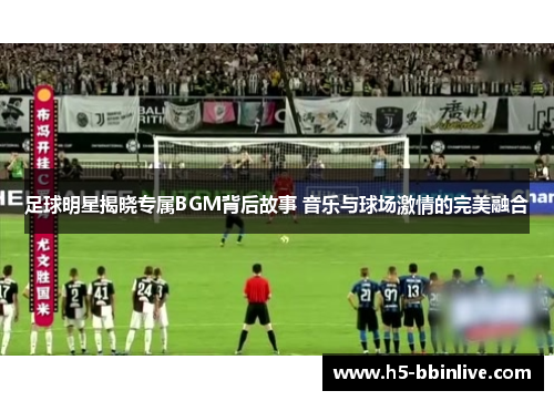 足球明星揭晓专属BGM背后故事 音乐与球场激情的完美融合