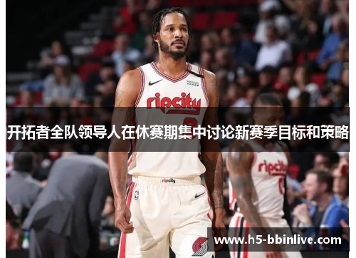 开拓者全队领导人在休赛期集中讨论新赛季目标和策略